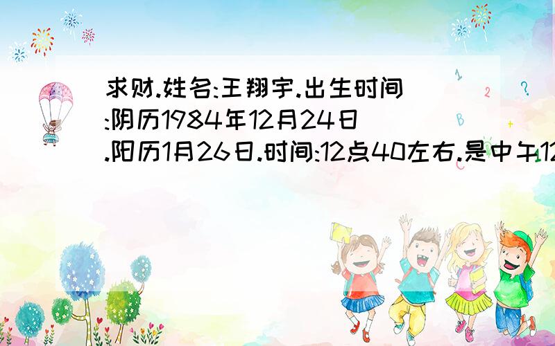 求财.姓名:王翔宇.出生时间:阴历1984年12月24日.阳历1月26日.时间:12点40左右.是中午12点40左右属猪.