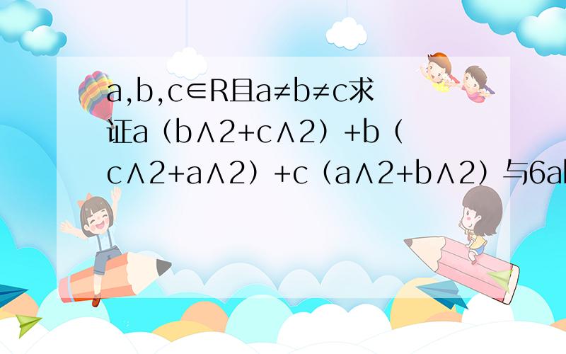 a,b,c∈R且a≠b≠c求证a（b∧2+c∧2）+b（c∧2+a∧2）+c（a∧2+b∧2）与6abc的关系