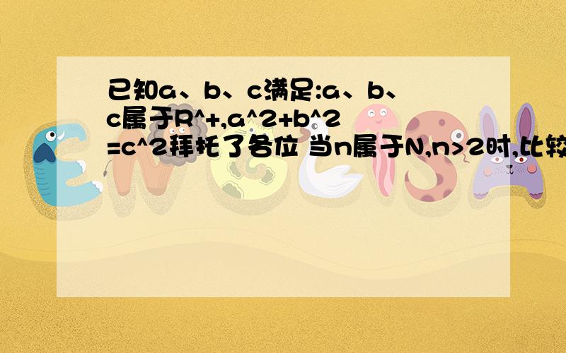 已知a、b、c满足:a、b、c属于R^+,a^2+b^2=c^2拜托了各位 当n属于N,n>2时,比较c^n与a^n+b^n的大小 该题属于不等式知识~说得好的还可以追分