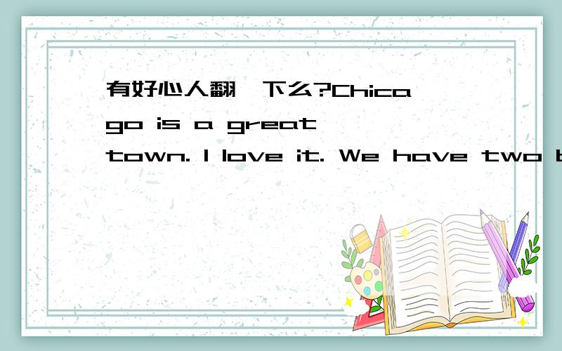 有好心人翻一下么?Chicago is a great town. I love it. We have two baseball teams here, the Cubs and the White Sox. I like the Cubs. The White Sox are boring and they're losers, too. I never go to their games. But there's a lot more to Chicago