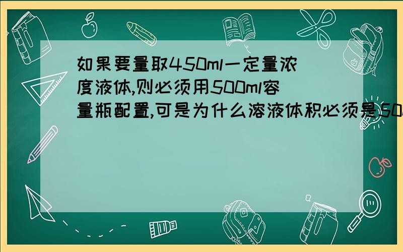 如果要量取450ml一定量浓度液体,则必须用500ml容量瓶配置,可是为什么溶液体积必须是500ml,为什么要达容量瓶刻度线,直接量450ml 好像也没什么误差.