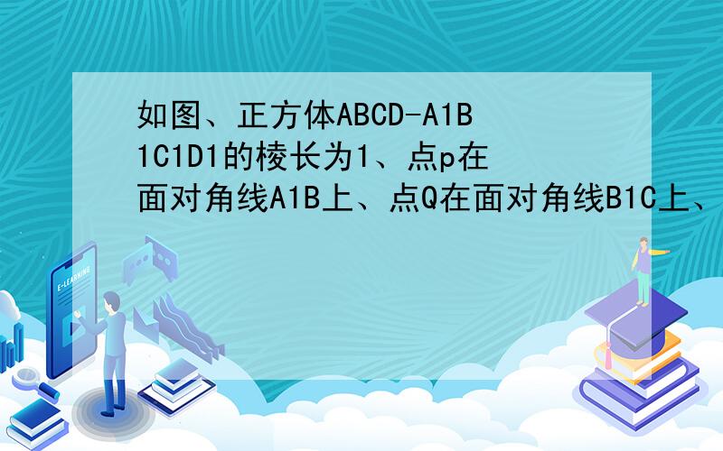 如图、正方体ABCD-A1B1C1D1的棱长为1、点p在面对角线A1B上、点Q在面对角线B1C上、（1）当点p是对角线A1B的中点、点Q在对角线B1C上运动、探究PQ最小值（2）当点Q是对角线B1C的中点、点P在对角线A