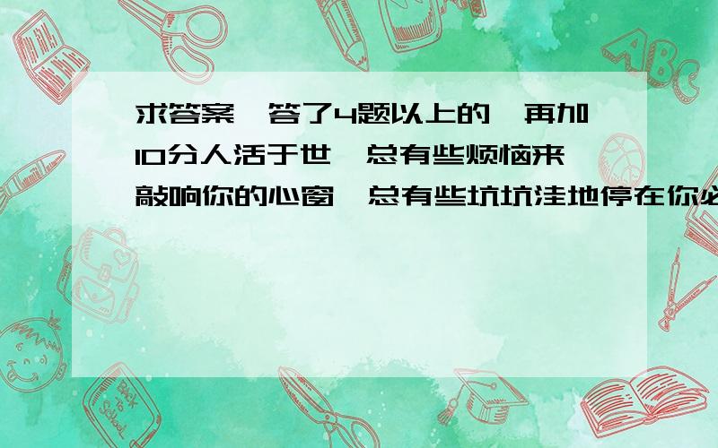 求答案,答了4题以上的,再加10分人活于世,总有些烦恼来敲响你的心窗,总有些坑坑洼地停在你必经的路上,如此,我们是否在烦恼到来之际就摇头叹息,是否因道路崎岖而止步不前?是否因劳累而