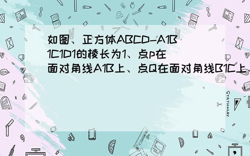 如图、正方体ABCD-A1B1C1D1的棱长为1、点p在面对角线A1B上、点Q在面对角线B1C上、（1）当点p是对角线A1B的中点、点Q在对角线B1C上运动、探究PQ最小值（2）当点Q是对角线B1C的中点、点P在对角线A