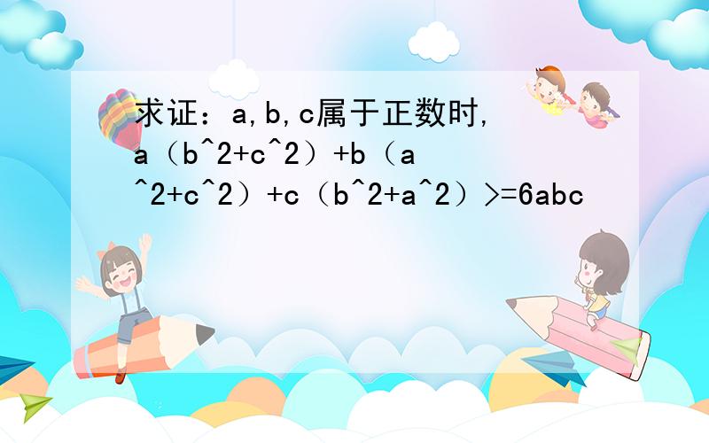 求证：a,b,c属于正数时,a（b^2+c^2）+b（a^2+c^2）+c（b^2+a^2）>=6abc