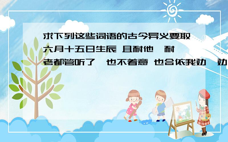 求下列这些词语的古今异义要取六月十五日生辰 且耐他一耐 老都管听了,也不着意 也合依我劝一劝 全不晓得路途上的勾当艰难 却说出这般没力气的话来 你左右将到村里去卖