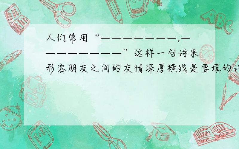 人们常用“———————,————————”这样一句诗来形容朋友之间的友情深厚横线是要填的诗句,我的问题是该填什么诗句