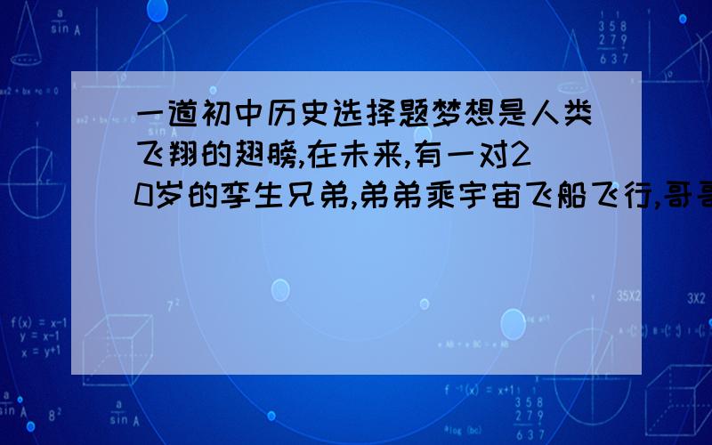 一道初中历史选择题梦想是人类飞翔的翅膀,在未来,有一对20岁的孪生兄弟,弟弟乘宇宙飞船飞行,哥哥留在地球上.50年后,哥哥见到返回地球的弟弟仅仅30多岁!这种超越时空的幻想,也许将来会