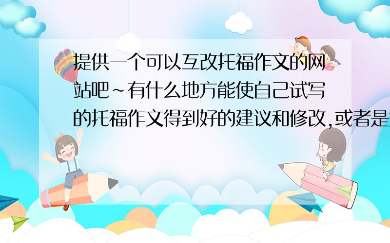 提供一个可以互改托福作文的网站吧~有什么地方能使自己试写的托福作文得到好的建议和修改,或者是大家能一起相互修改讨论的地方也可以~作文练习总是自己写了也不知道多大程度上符合