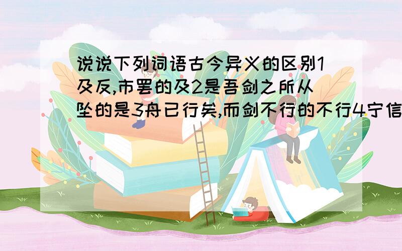 说说下列词语古今异义的区别1及反,市罢的及2是吾剑之所从坠的是3舟已行矣,而剑不行的不行4宁信度,无自信也的自信