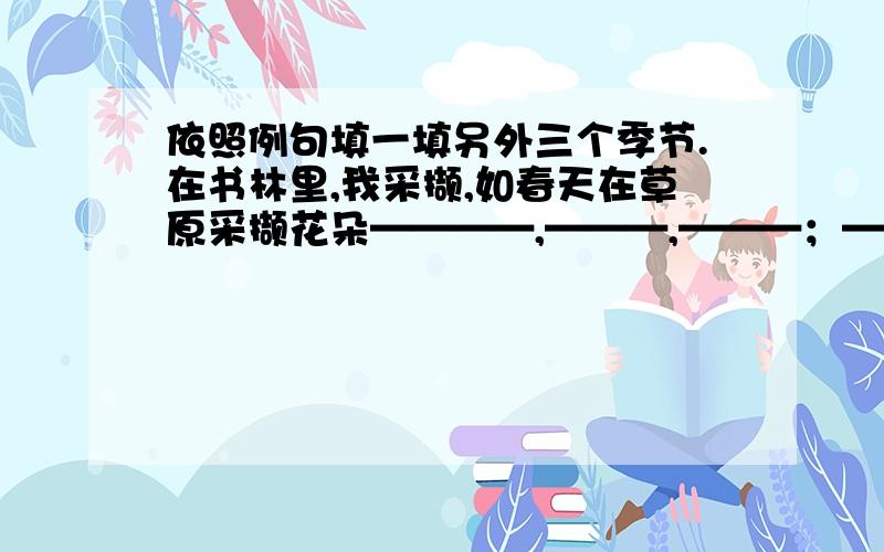 依照例句填一填另外三个季节.在书林里,我采撷,如春天在草原采撷花朵————,———,———；———,———,———；————,———,———；