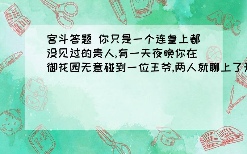 宫斗答题 你只是一个连皇上都没见过的贵人,有一天夜晚你在御花园无意碰到一位王爷,两人就聊上了开来宫斗答题 你只是一个连皇上都没见过的贵人,有一天夜晚你在御花园无意碰到一位王