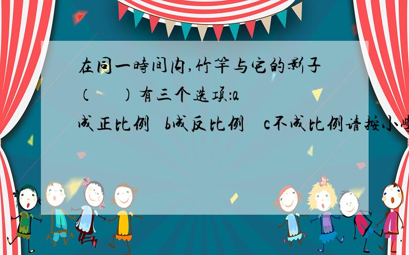 在同一时间内,竹竿与它的影子（     ）有三个选项：a成正比例   b成反比例    c不成比例请按小学数学基础来选择.