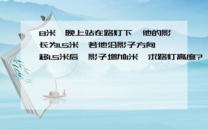 8米,晚上站在路灯下,他的影长为1.5米,若他沿影子方向移1.5米后,影子增加1米,求路灯高度?