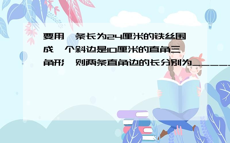 要用一条长为24厘米的铁丝围成一个斜边是10厘米的直角三角形,则两条直角边的长分别为______.最好过程也有,当然要有答案.