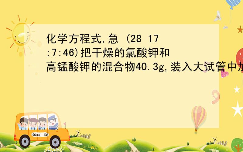 化学方程式,急 (28 17:7:46)把干燥的氯酸钾和高锰酸钾的混合物40.3g,装入大试管中加热制取氧气,反应进行至不再产生气体为止.待试管冷却后加入适量的水,溶解、过滤,将不溶物干燥后称量,质量