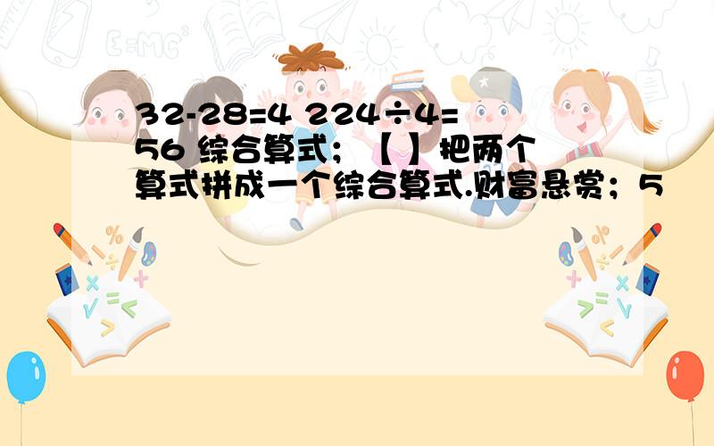 32-28=4 224÷4=56 综合算式；【 】把两个算式拼成一个综合算式.财富悬赏；5