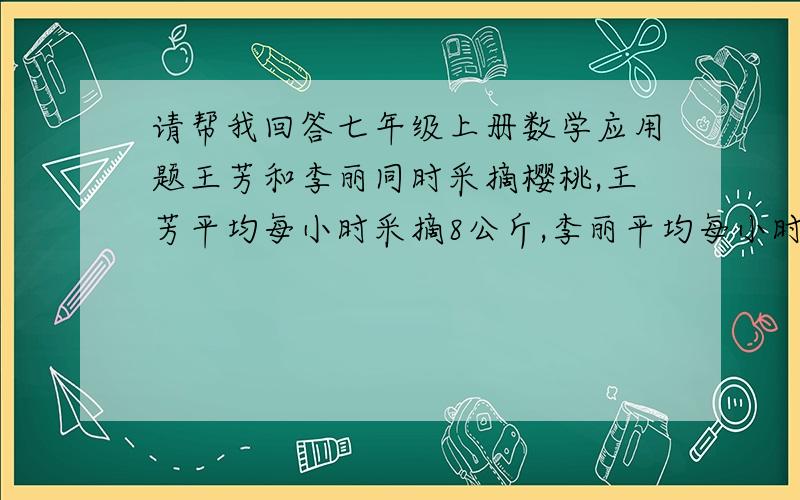 请帮我回答七年级上册数学应用题王芳和李丽同时采摘樱桃,王芳平均每小时采摘8公斤,李丽平均每小时采摘7公斤,采摘结束后王芳从他的樱桃中取出0.25公斤给了李丽,这时候两人的樱桃英语多