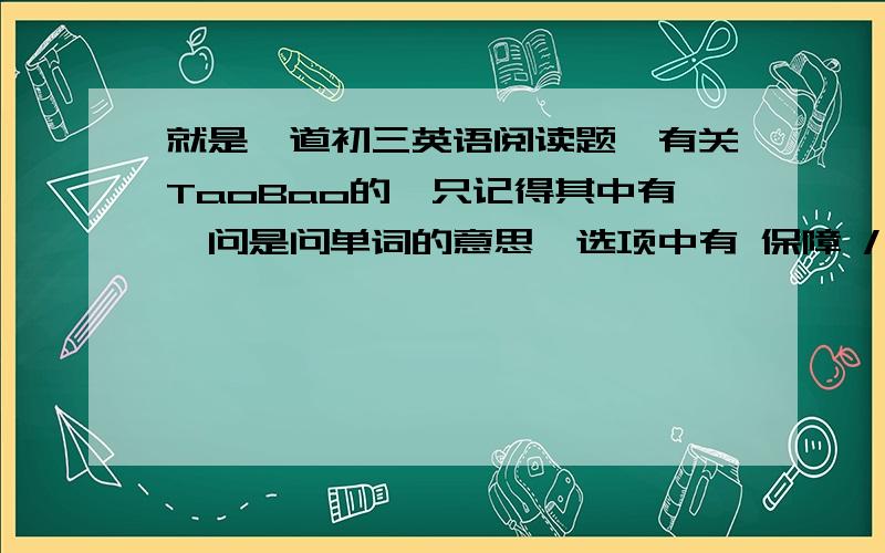 就是一道初三英语阅读题,有关TaoBao的,只记得其中有一问是问单词的意思,选项中有 保障 / 好处/ 风险/ .麻烦给出阅读题和答案啊!