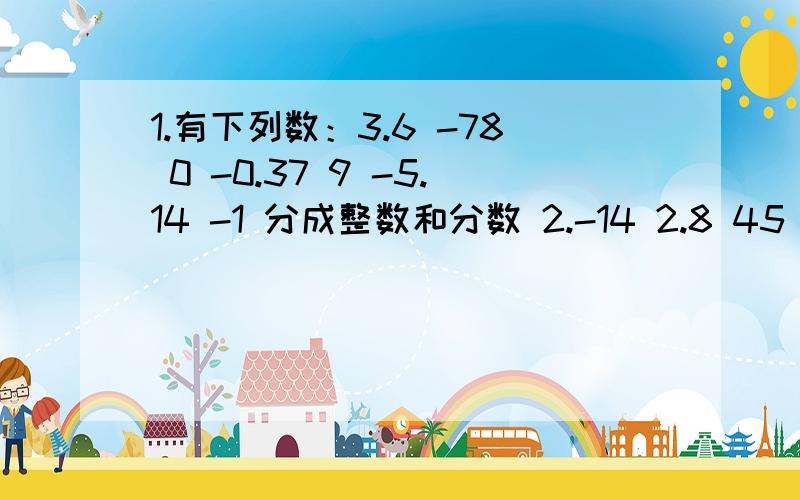 1.有下列数：3.6 -78 0 -0.37 9 -5.14 -1 分成整数和分数 2.-14 2.8 45 -3分之10 -0.25 0 -4分之3 2.07 -7.1 -181 2分之1 3 分成 正整数 、零 、负整数 、正分数 、负分数 （写清楚）回答的好再加