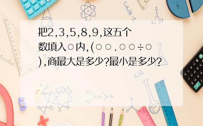 把2,3,5,8,9,这五个数填入○内,(○○.○○÷○),商最大是多少?最小是多少?