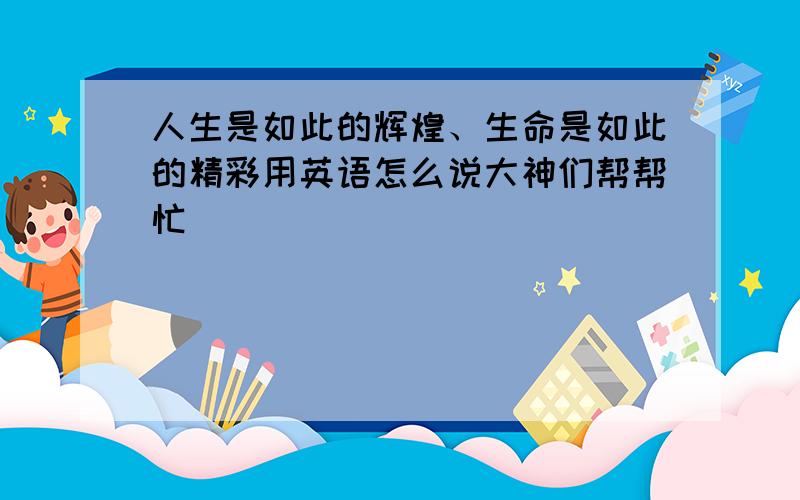 人生是如此的辉煌、生命是如此的精彩用英语怎么说大神们帮帮忙