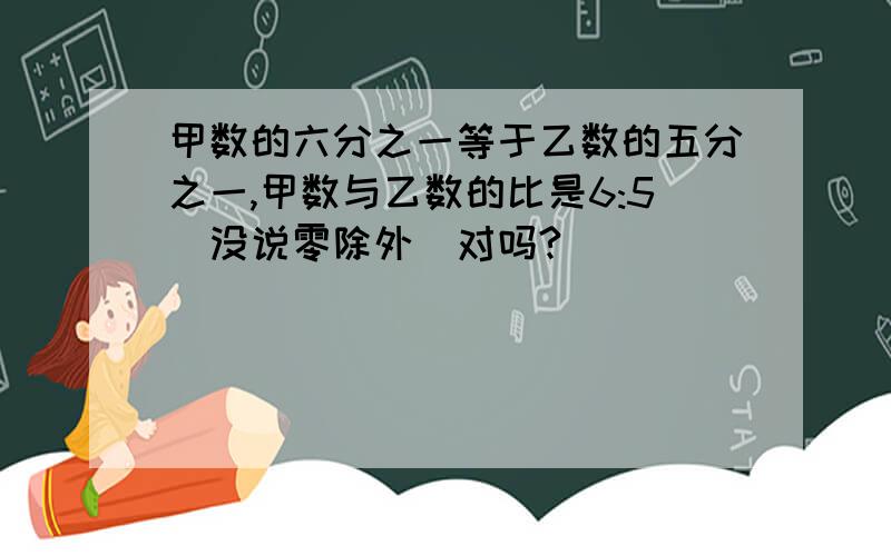 甲数的六分之一等于乙数的五分之一,甲数与乙数的比是6:5(没说零除外)对吗?