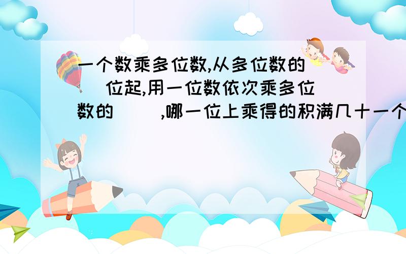 一个数乘多位数,从多位数的( )位起,用一位数依次乘多位数的( ),哪一位上乘得的积满几十一个数乘多位数,从多位数的( )位起,用一位数依次乘多位数的( ),哪一位上乘得的积满几十,就要向( )进