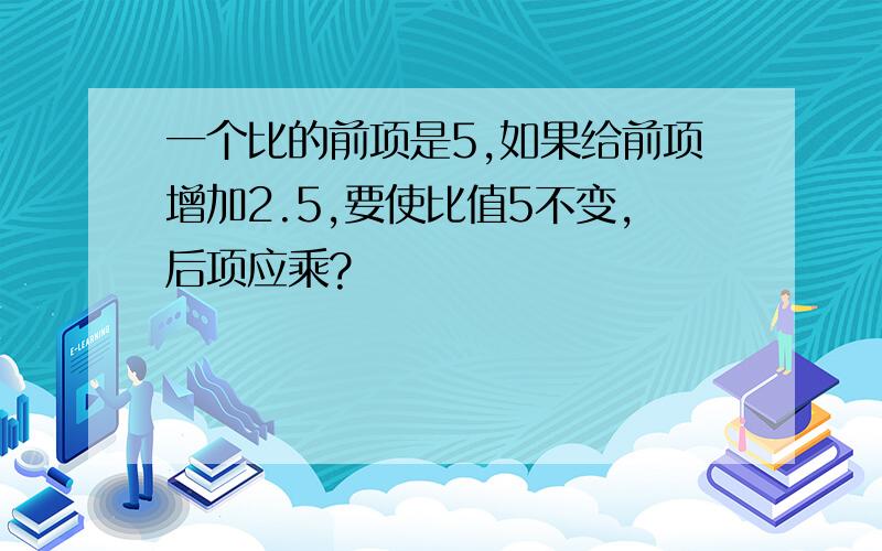 一个比的前项是5,如果给前项增加2.5,要使比值5不变,后项应乘?