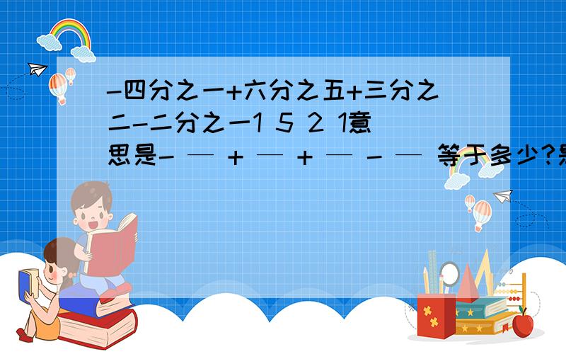 -四分之一+六分之五+三分之二-二分之一1 5 2 1意思是- — + — + — - — 等于多少?是有理数的计算~4 6 3 2