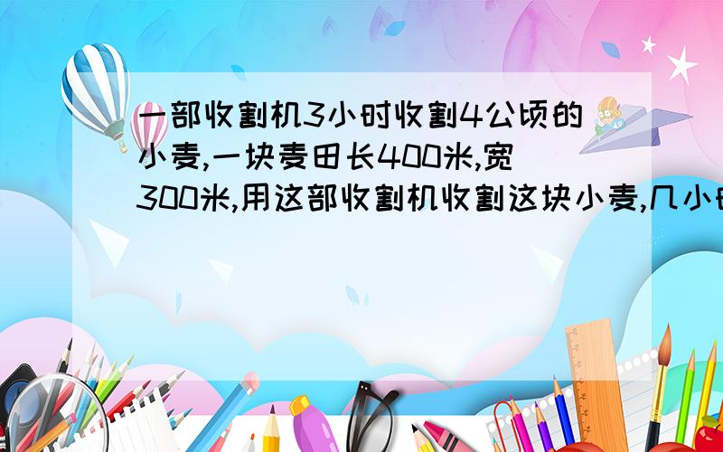 一部收割机3小时收割4公顷的小麦,一块麦田长400米,宽300米,用这部收割机收割这块小麦,几小时收完?