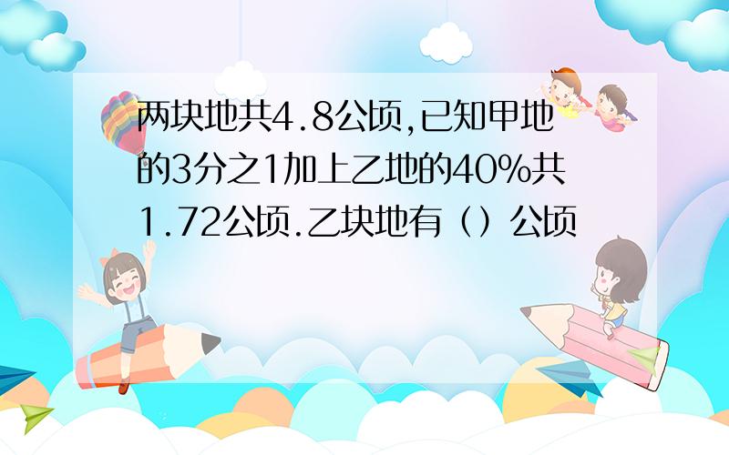 两块地共4.8公顷,已知甲地的3分之1加上乙地的40%共1.72公顷.乙块地有（）公顷