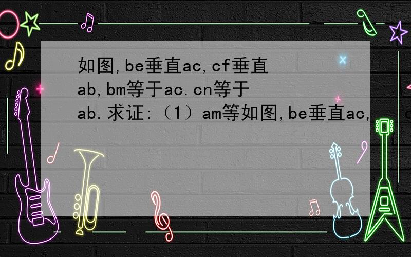 如图,be垂直ac,cf垂直ab,bm等于ac.cn等于ab.求证:（1）am等如图,be垂直ac,   cf垂直ab,   bm等于ac.  cn等于ab.求证:（1）am等于an      （2）am垂直an