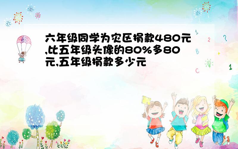 六年级同学为灾区捐款480元,比五年级头像的80%多80元,五年级捐款多少元