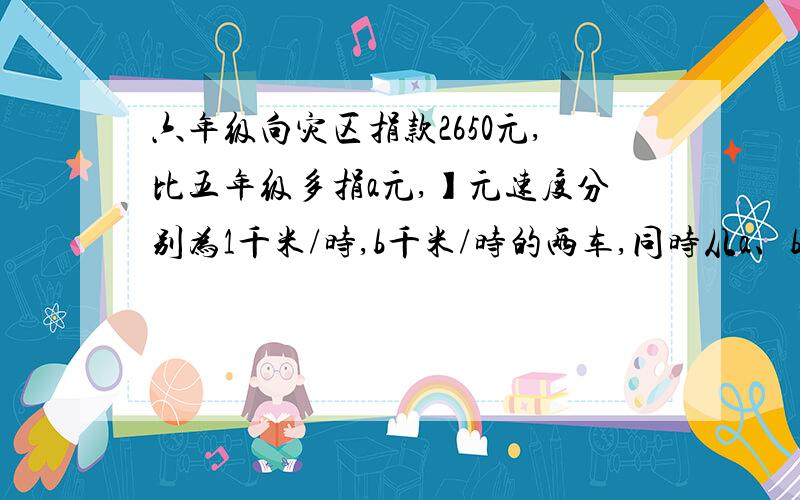 六年级向灾区捐款2650元,比五年级多捐a元,】元速度分别为1千米/时,b千米/时的两车,同时从a、b两地出发相向而行,经过2.5小时相遇,两地间的距离是【 】千米某书店将定价6.25元的卡通画册降价