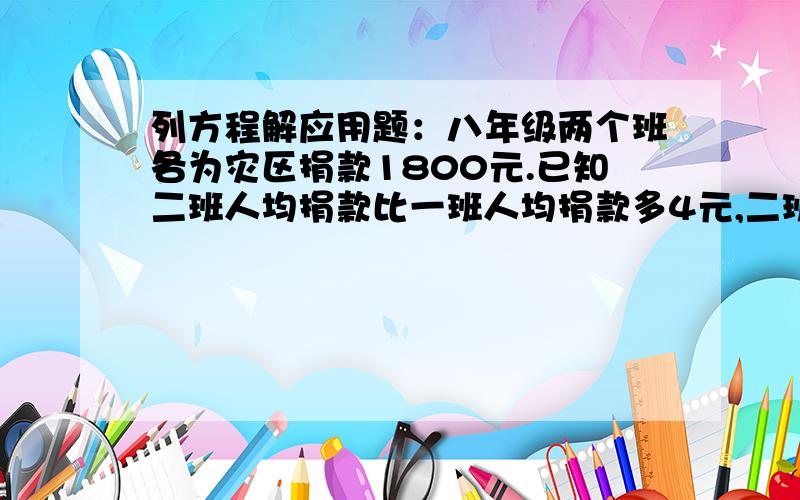 列方程解应用题：八年级两个班各为灾区捐款1800元.已知二班人均捐款比一班人均捐款多4元,二班的人数是一班人数的90% .求两个班人均捐款各多少元?