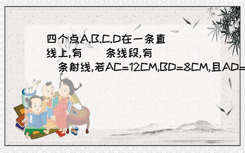 四个点A.B.C.D在一条直线上,有__条线段,有____条射线,若AC=12CM,BD=8CM,且AD=3BC,则AB= ,BC= CD=