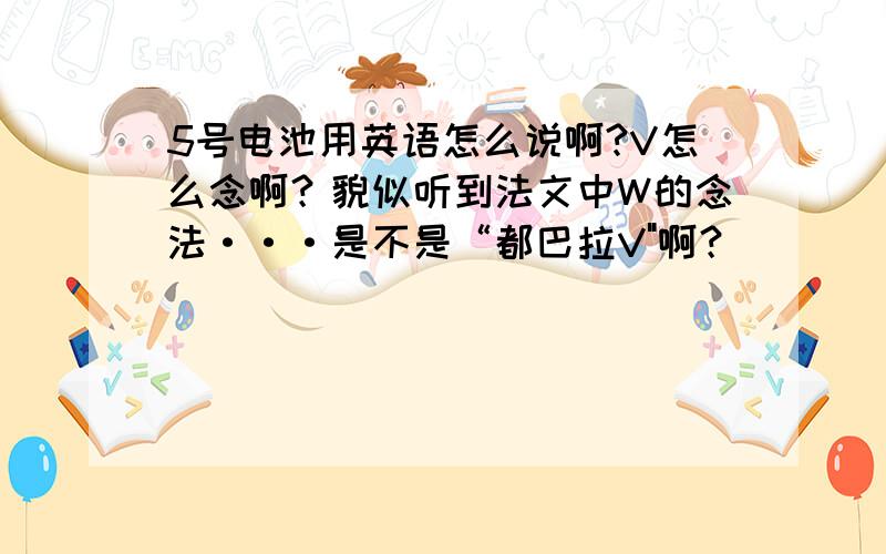 5号电池用英语怎么说啊?V怎么念啊？貌似听到法文中W的念法···是不是“都巴拉V