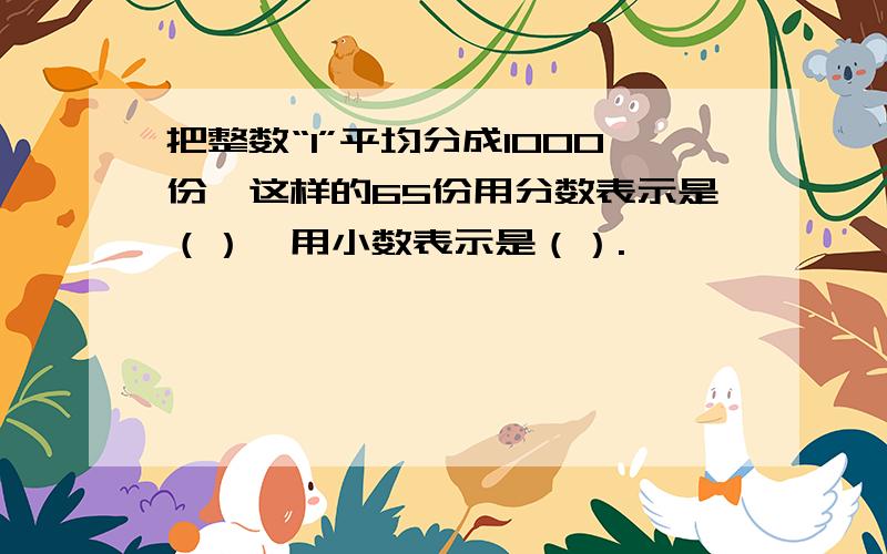 把整数“1”平均分成1000份,这样的65份用分数表示是（）,用小数表示是（）.