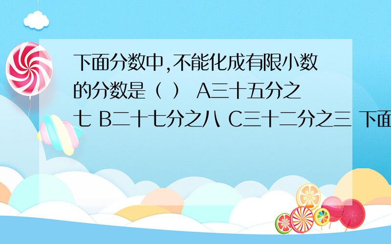 下面分数中,不能化成有限小数的分数是（ ） A三十五分之七 B二十七分之八 C三十二分之三 下面分数中,不能化成有限小数的分数是（ ） A三十五分之七 B二十七分之八 C三十二分之三