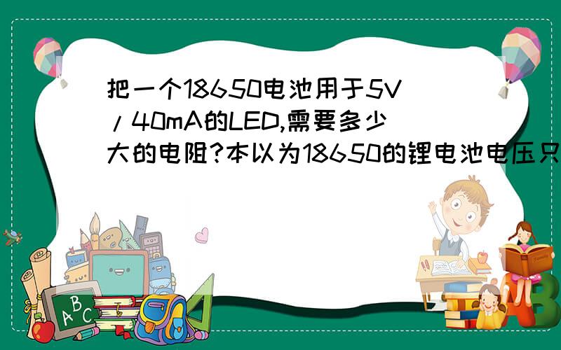 把一个18650电池用于5V/40mA的LED,需要多少大的电阻?本以为18650的锂电池电压只有不到4V,用于限5v/40mA的LED应该没问题,结果不科学的事情还是发生了,LED还是烧掉了主要是不知道18650的输出电流,不