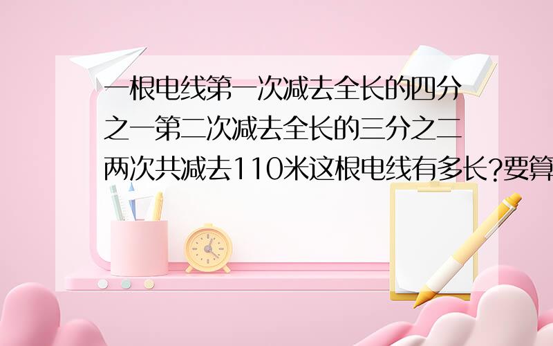 一根电线第一次减去全长的四分之一第二次减去全长的三分之二两次共减去110米这根电线有多长?要算式