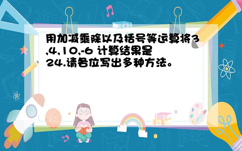 用加减乘除以及括号等运算将3,4,10,-6 计算结果是24.请各位写出多种方法。