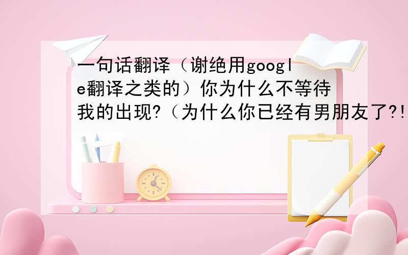 一句话翻译（谢绝用google翻译之类的）你为什么不等待我的出现?（为什么你已经有男朋友了?!）