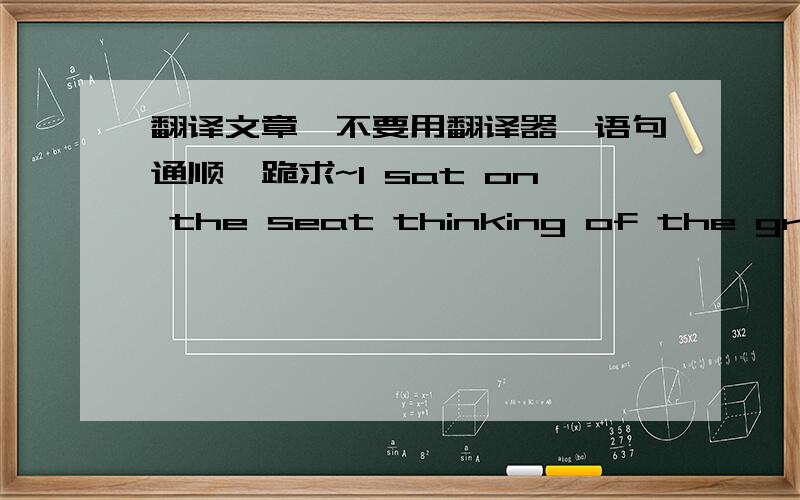 翻译文章,不要用翻译器,语句通顺,跪求~I sat on the seat thinking of the great pain my own mother was thrown into when her father died． I saw how hard it was, and still is, for her． I wouldn’t want anyone to go through that．  Sud