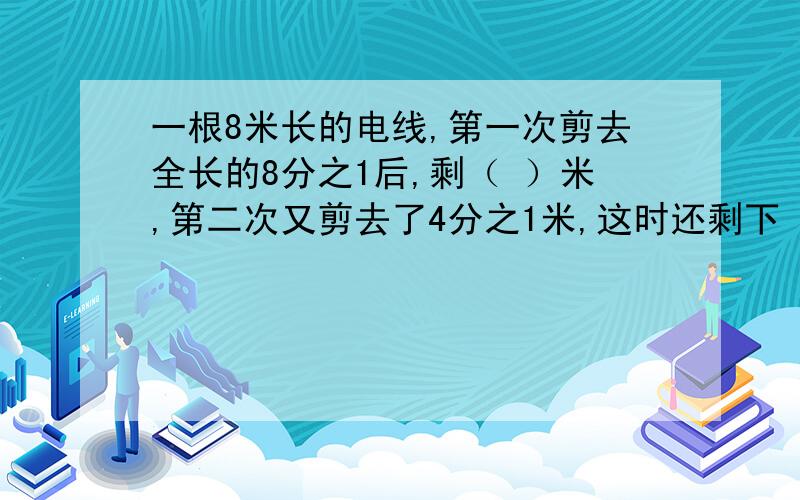 一根8米长的电线,第一次剪去全长的8分之1后,剩（ ）米,第二次又剪去了4分之1米,这时还剩下（ ）米