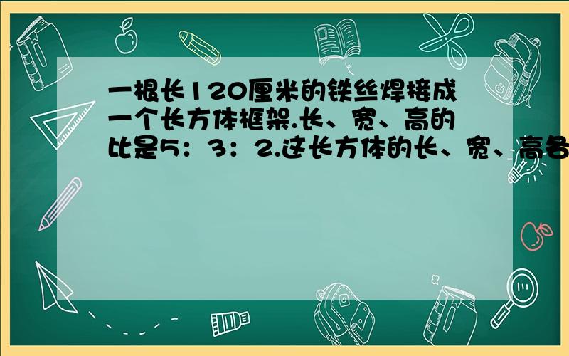 一根长120厘米的铁丝焊接成一个长方体框架.长、宽、高的比是5：3：2.这长方体的长、宽、高各是多少厘米