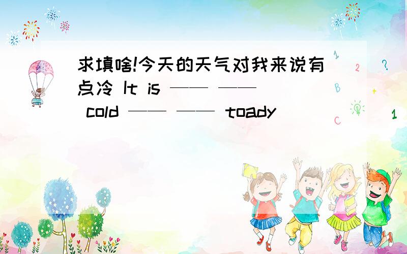 求填啥!今天的天气对我来说有点冷 It is —— —— cold —— —— toady