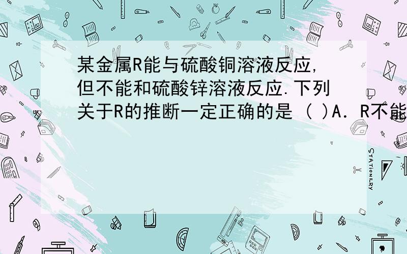 某金属R能与硫酸铜溶液反应,但不能和硫酸锌溶液反应.下列关于R的推断一定正确的是 ( )A．R不能和稀盐酸反应生成氢气 B．R的金属活动性比铜强,比锌弱C．R的金属活动性比铜和锌都强D．R的