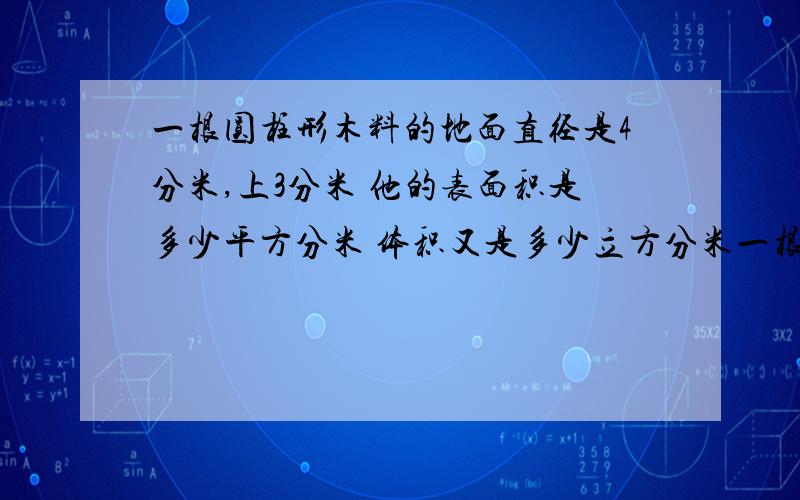 一根圆柱形木料的地面直径是4分米,上3分米 他的表面积是多少平方分米 体积又是多少立方分米一根圆柱形木料的底面直径是4分米，长3分米 他的表面积是多少平方分米 体积又是多少立方分